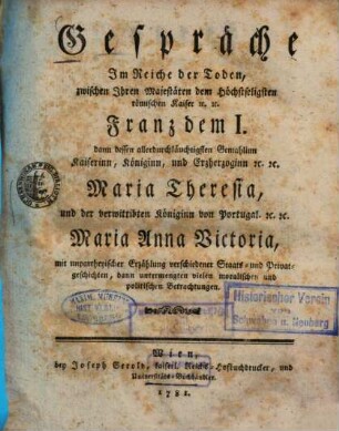 Gespräche im Reiche der Toden, zwischen Ihren Majestäten dem höchstseligsten römischen Kaiser etc. Franz dem I. dann dessen allerdurchläuchtigsten Gemahlinn Kaiserinn, Königinn, und Erzherzoginn etc. Maria Theresia, und der verwittibten Königinn von Portugal etc. Maria Anna Victoria : mit unpartheyischer Erzählung verschiedener Staats- u. Privatgeschichten ...