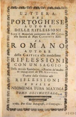 Lettera Del Portoghese Autore Delle Riflessioni Sopra il Memoriale presentato dai PP. Gesuiti alla Santità di Papa Clemente XIII. Al Romano Autore della Critica alle medisime Riflessioni : Con Un Saggio Della morale Specolativa, e Pratica de'moderni impugnatori de'PP. Gesuiti ; Tratta dalla Critica alle Riflessioni e Dalla Neomenia Tuba Maxima
