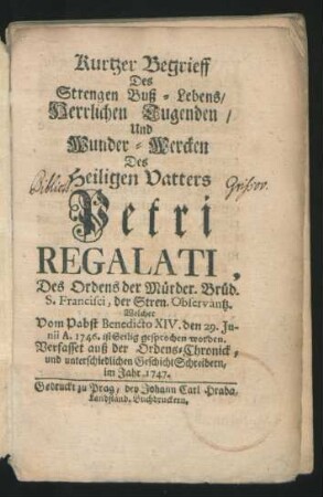 Kurtzer Begrieff Des Strengen Buß-Lebens, Herrlichen Tugenden, Und Wunder-Wercken Des Heiligen Vatters Petri Regalati, Des Ordens der Mürder. [!] Brüd. S. Francisci, der Stren. Observantz. Welcher Vom Pabst Benedicto XIV. den 29. Junii A. 1746. ist Heilig gesprochen worden. Verfasset auß der Ordens-Chronick, und unterschiedlichen GeschichtSchreibern, im Jahr 1747