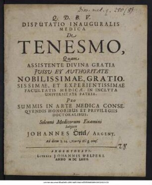 Disputatio Inauguralis Medica De Tenesmo / Quam ... Facultatis Medicae, In Inclyta Universitate Patria, Pro Summis In Arte Medica Consequendis Honoribus Et Privilegiis Doctoralibus ... Subiicit Johannes Örtel/ Argent. Ad diem ... 14. Martii ...