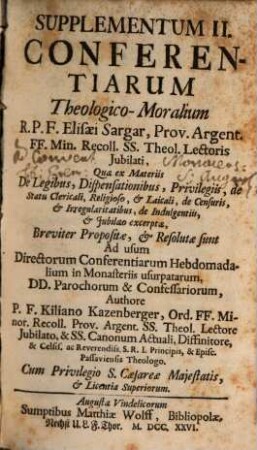 Supplementum II. Conferentiarum theologico-moralium Elisaei Sargar, OFM ... : quae ex Materiis De Legibus, Dispensationibus, Privilegiis, de Statu Clericali, Religioso, & Laicali, de Censuris, & Irregularitatibus, de Indulgentiis, & Jubilaeo excerptae, Breviter Propositae, & Resolutae sunt Ad usum Directorum Conferentiarum Hebdomadalium in Monasteriis usurpatarum, DD. Parochorum & Confessariorum