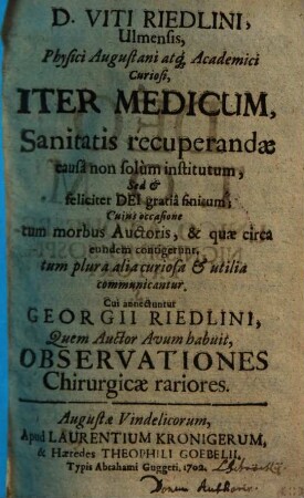 D. Viti Riedlini, Ulmensis, Physici Augustani atq[ue] Academici Curiosi, Iter Medicum : Sanitatis recuperandæ causâ non solùm institutum, Sed & feliciter Dei gratiâ finitum; Cujus occasione tum morbus Auctoris, & quæ circa eundem contigerunt, tum plura alia curiosa & utilia communicantur. Cui annectuntur Georgii Riedlini, Quem Auctor Avum habuit, Observationes Chirurgicae rarioresIter medicum. Cui annectuntur Georgii Riedlini, Quem Auctor Avum habuit, Observationes Chirurgicae rariores