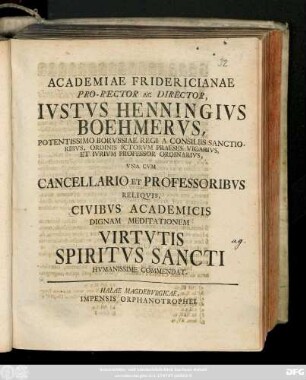 Academiae Fridericianae Pro-Rector Ac Director, Ivstvs Hennigvs Boehmervs, Potentissimo Borvssiae Regi A Consiliis Sanctioribvs, Ordinis Ictorvm Praeses Vicarivs, Et Ivrivm Professor Ordinarivs, Vna Cvm Cancellario Et Professoribvs Reliqvis, Civibvs Academicis Dignam Meditationem Virtvtis Spiritvs Sancti Hvmanissime Commendat
