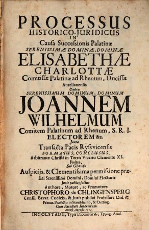 Processus Historico-Juridicus In Causa Successionis Palatinae Serenissimae Dominae, Dominae Elisabethae Charlottae Comitissae Palatinae ad Rhenum, Ducissae Aurelianensis Contra ... Joannen Wilhelmum Comitem Palatinum ad Rhenum ... Juxta Transacta Pacis Rysvvicensis Formatus, Conclusus, Arbitrante Christi in Terris Vicario Clemente XI. Finitus ...