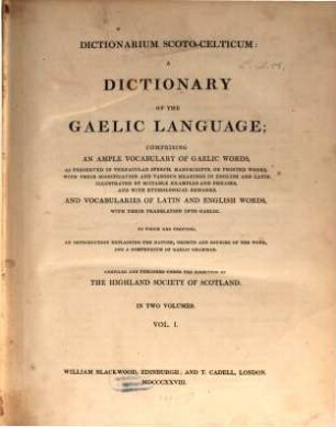 Dictionarium Scoto-Celticum : a Dictionary of the Gaelic Language ; comprising an ample vocabulary of Gaelic words, as preserved in Vernacular speech, manuscripts, or printed works, with their signification and various meanings in English and Latin, illustrated by suitable examples and phrases, and with ethymological remarks, and vocabularies of Latin and English words, with their translation into Gaelic, 1