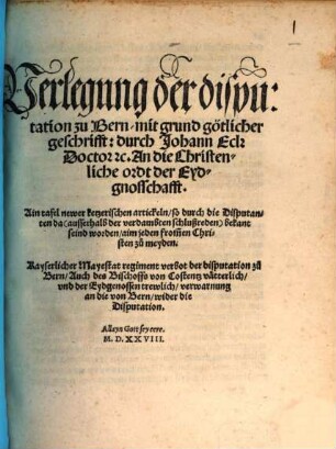 Verlegung der disputation zu Bern, mit grund götlicher geschrifft: durch Johann Eck ... An die Christenliche ordt der Eydgnosschafft : Ain tafel newer ketzerischen artickeln, so durch die Disputanten da ... bekant seind worden ... Kayserlicher Mayestat regiment verbot der disputation zu Bern, Auch des Bischoffs von Costentz vätterlich, vnd der Eydgenossen trewlich, verwarnung an die von Bern, wider die Disputation