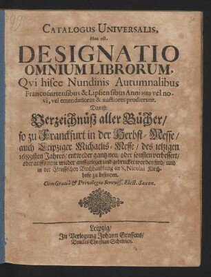 Catalogus Universalis, Hoc est. Designatio Omnium Librorum, Qui hisce Nundinis Autumnalibus Francofurtensibus & Lipsiensibus Anni 1689 vel novi, vel emendatiores & auctiores prodierunt. Das ist: Verzeichnüß aller Bücher/ so zu Franckfurt in der Herbst-Messe/ auch Leipziger Michaelis-Messe/ des jetzigen 1689sten Jahres/ entweder gantz neu/ oder sonsten verbessert/ oder auffs neue wieder auffgeleget und gedrucket worden sind/ und in der Grossischen Buchhandlung an S, Nicolai Kirchhofe zu befinden