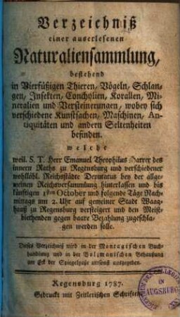 Verzeichniß einer auserlesenen Naturaliensammlung, bestehend in Vierfüßigen Thieren, Vögeln, Schlangen, Insekten, Conchylien, Korallen, Mineralien und Versteinerungen ... welche weil. S. T. Herr Emanuel Theophilus Harrer ... bey der allgemeinen Reichsversammlung hinterlassen und bis künftigen 1sten October ... auf gemeiner Stadt Waaghauß zu Regensburg versteigert ... werden solle