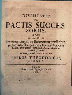 Disputatio De Pactis Successoriis : Quam ... Ex more recepto ac statutorum praescripto, pro loco in Facultate Iuridica, inclytae huius Academiae Salanae, consequendo, publicae tē syzētēsei subiecit in Auditorio ICtorum Ad diem 5. Martii. Anno MDCIIX. Petrus Theodoricus, I.U.D. & P.P.