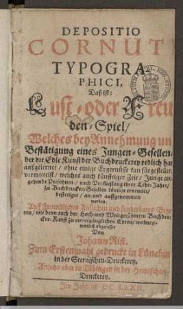 Depositio Cornuti Typographici, Daß ist: Lust- oder Freuden-Spiel : Welches bey Annehmung und Bestätigung eines Jungen-Gesellen, der die Edle Kunst der Buchdruckerey redlich hat außgelernet, ohne einige Ergernüsse kan fürgestellet, vermittelst, welches auch künfftiger Zeit, Junge angehende Persohnen, nach Verfliessung ihrer Lehr-Jahre, zu Buchdrucker-Gesellen können ernennet, bestetiget, an- und auffgenommen werden