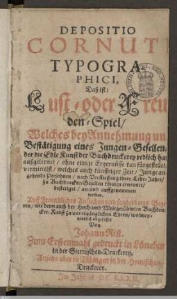 Depositio Cornuti Typographici, Daß ist: Lust- oder Freuden-Spiel : Welches bey Annehmung und Bestätigung eines Jungen-Gesellen, der die Edle Kunst der Buchdruckerey redlich hat außgelernet, ohne einige Ergernüsse kan fürgestellet, vermittelst, welches auch künfftiger Zeit, Junge angehende Persohnen, nach Verfliessung ihrer Lehr-Jahre, zu Buchdrucker-Gesellen können ernennet, bestetiget, an- und auffgenommen werden