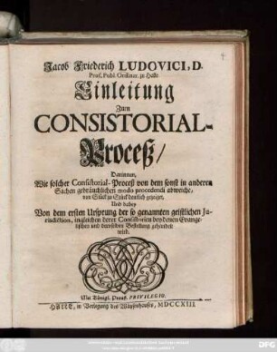 Jacob Friederich Ludovici, D. Prof. Publ. Ordinar. zu Halle Einleitung Zum Consistorial-Proceß : Darinnen, Wie solcher Consistorial-Proceß von dem sonst in anderen Sachen gebräuchlichen modo procedendi abweiche ... Und dabey Von dem ersten Ursprung der so genannten geistlichen Jurisdiction, ingleichen derer Consistorien bey denen Evangelischen und deroselben Bestellung gehandelt wird.