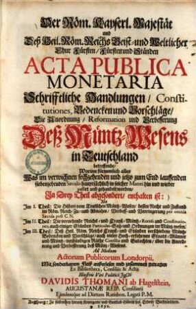 Der Röm. Kayserl. Majestät und Deß Heil. Röm. Reichs Geist und Weltlicher Chur Fürsten Fürsten und Ständen Acta Publica Monetaria Schrifftliche Handlungen Constitutiones, Bedencken und Vorschläge Die Anordnung Reformation und Verbesserung Deß MüntzWesens in Teutschland betreffende : Worinn fürnemlich alles Was im verwichnen sechzehenden und jetzo zum End lauffenden siebenzehenden Saeculo hauptsächlich in solcher Materi hin und wieder passirt und gehandelt worden, In Drey Theil abgesondert, enthalten ist: Als Im I. Theil: Die Histori vom Teutschen Müntz-Wesen ... Im II. Theil: Die vornehmste Reichs- und Crayß-Müntz-Recess und Constitutiones ... Im III. Theil: Deß Heil. Röm. Reichs Crayß- und Ständen verschiedene Müntz-Bedencken und Vorschläge ...
