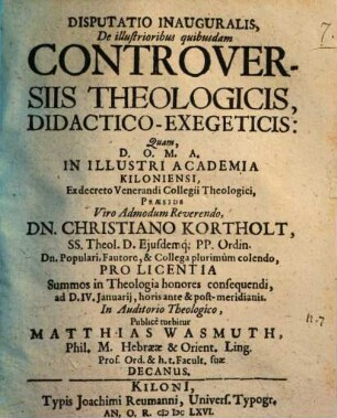 Disputatio inauguralis de illustrioribus quibusdam controversiis theologicis, didactico-exegeticis : quam ... in illustri Academia Kiloniensi ... Praeside ... Dn. Christiano Kortholt ... pro Licentia Summos in Theologia honores consequendi, ad D.IV. Januarij, horis ante & post-meridianis