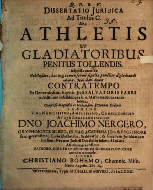Dissertatio Iuridica Ad Titulos C. De Athletis Et Gladiatoribus Penitus Tollendis : Adiecta coronide Nobilissimae, huc usq[ue] tamen ferme sepultae punctim digladiandi rationis, Itali illam dicunt Contratempo Ex Generosissimi Equitis Itali Salvatoris Fabri nobilissimo infallibilique h.e. Mathematico invento