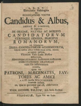 Exercitatio Philologica De Signifacatione Vocvm Candidus & Albus, Leukos & Lampros, Et imprimis De Origine, Natvra Ac Moribvs Candidatorvm Vtrivsqve Generis, Præcipve Romanorvm, cui subjungitur Triga Candidatorvm Academicorvm, Scholæ nostræ ... Exercitationem Oratoriam ... recensio, Qvos Vt Patroni, Mæcenates, Favtores Ac Amici a. d. IV. Aprilis MDCCXXXXIII. benevole audiant ...