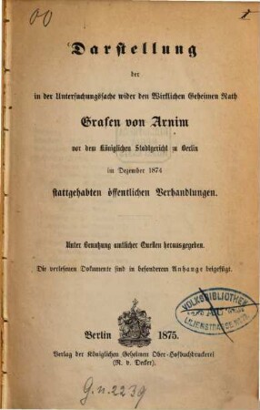 Darstellung der in der Untersuchungssache wider den Wirklichen Geheimen Rath Grafen von Arnim vor dem Königlichen Stadtgericht zu Berlin im Dezember 1874 stattgehabten öffentlichen Verhandlungen : unter Benutzung amtlicher Quellen herausgegeben : die verlesenen Dokumente sind in besonderem Anhange beigefügt