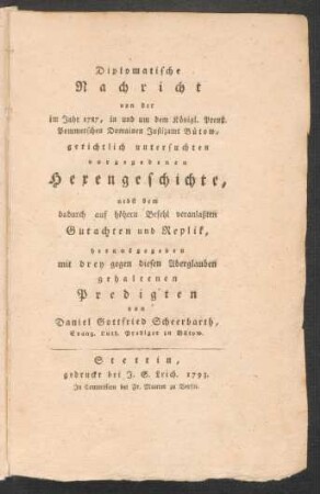 Diplomatische Nachricht von der im Jahr 1787, in und um dem Königl. Preuß. Pommerschen Domainen Justizamt Bütow, gerichtlich untersuchten vorgegebenen Hexengeschichte, nebst dem dadurch auf höhern Befehl veranlaßten Gutachten und Replik, herausgegeben mit drey gegen diesen Aberglauben gehaltenen Predigten