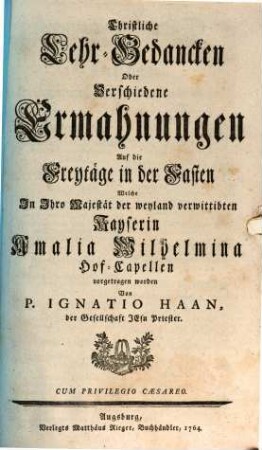 Christliche Lehr-Gedancken Uber die Sonntägliche Evangelia Auf das gantze Jahr, Welche in Ihro Majestät der Verwittibten Kayserin Amalia Wilhelmina Hof-Capellen vorgetragen worden : Samt Einkleidungs, Profession, und Primiz-Predig, [3]. Christliche Lehr-Gedancken Oder Verschiedene Ermahnungen Auf die Freytäge in der Fasten
