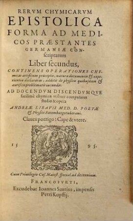 Rerum Chymicarum Epistolica Forma Ad Philosophos Et Medicos Quosdam In Germania excellentes descriptarum Liber ..., 2. Continens Operationes Chymicas artificum praeceptis, naturae documentis & experientia declaratas ...