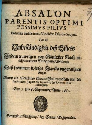 Absalon Parentis Optimi Pessimvs Filivs Fortunae ludibrium; Vindictae Divinae Scopus : Das ist Unbeständigkeit deß Glücks In dem trawrigen von Göttlicher Rach angesponnenem Vndergang Absalonis Deß frommen Königs Davids ungerathnen Sohns ; Durch ein offentliches Schaw-Spil vorgestellt von der studierenden Jugend deß Gymnasij der Societet Jesu zu Landsperg. Den 5. vnd 6. September, Anno 1667.
