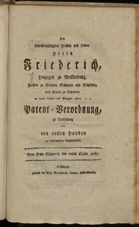 Des Durchlauchtigsten Fürsten und Herrn, Herrn Friederich, Herzogen zu Mecklenburg, Fürsten zu Wenden, Schwerin und Ratzeburg, auch Grafen zu Schwerin, der Lande Rostock und Stargard Herrn, [et]c. [et]c. Patent-Verordnung, zu Verhütung der von tollen Hunden zu besorgenden Unglücksfälle : Vom Dato Schwerin, den 22ten Octob. 1767.