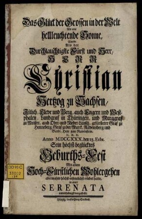Das Glück der Grossen in der Welt Als eine hellleuchtende Sonne : Wurde Als der Durchlauchtigste Fürst und Herr, Herr Christian Hertzog zu Sachsen, Jülich, Cleve und Berg, ... Anno MDCCXXX. den 23. Febr. Sein höchst-beglücktes Geburths-Fest ... erlebet hatte, in einer Serenata unterthänigst vorgestellt