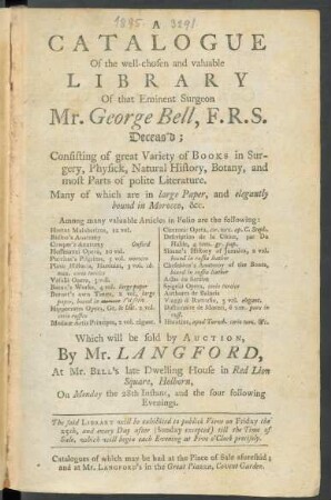 A Catalogue Of the well-chosen and valuable Library Of that Eminent Surgeon Mr. George Bell, F.R.S. Deceas'd : Consisting of great Variety of Books in Surgery, Physick, Natural History, Botany, and most Parts of polite Literature. Many of which are in large Paper, and elegantly bound in Morocco, &c. ... ; Which will be sold by Auction, by Mr. Langford, At Mr. Bell's late Dwelling House in Red Lion Square, Holborn, on Monday the 28th Instant, and the four following Evenings ...