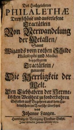 Des hochgelahrten Philaletae Drey schöne und auserlesene Tractätlein von Verwandelung der Metallen : Samt Wigands vom rothen Schilde ... beigefügtem Tractätlein, genannt Die Herrligkeit der Welt