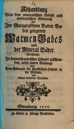 Abhandlung Von dem mineralischen Gehalt und medicinischen Gebrauch des im Marggrafthum Baden Baden gelegenen Warmen Bades und der Mineral Bäder überhaupt : In demonstrativischer Lehrart geschrieben, nebst einem Anhange von Dem Gebrauch der Euclidischen Lehrart in der Medicin, und einigen besondern Versuchen