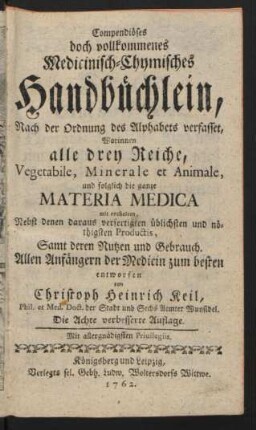 Compendiöses doch vollkommenes Medicinisch-Chymisches Handbüchlein : Nach der Ordnung des Alphabets verfasset, Worinnen alle drey Reiche, Vegetabile, Minerale et Animale, und folglich die ganze Materia Medica mit enthalten, Nebst denen daraus verfertigten üblichsten und nöthigsten Productis, Samt deren Nutzen und Gebrauch