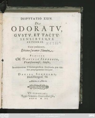 DISPVTATIO XXIV.|| DE || ODORATV,|| GVSTV, ET TACTV:|| SENSIBVSQVE || INTERNIS.|| Cujus positiones,|| Divino favente Numine,|| PRAESIDE || M. DANIELE SENNERTO,|| Vratislaviense, Silesio,|| In celeberrima VVitebergensium Academia, pro viri-||bus propugnandas suscipiet || DANIEL SCHUBERT,|| Hirschbergens. Sil.|| Ad diem 15. Martii.||