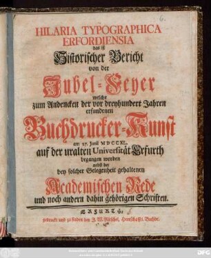 Hilaria Typographica Erfordiensia das ist Historischer Bericht von der Jubel-Feyer welche zum Andencken der vor dreyhundert Jahren erfundenen Buchdrucker-Kunst am 27. Junii MDCCXL. auf der uralten Universität Erfurth begangen worden nebst der bey solcher Gelegenheit gehaltenen Academischen Rede und noch andern dahin gehörigen Schriften