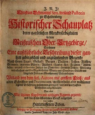 Christian Lehmanns Sen. weiland Pastoris zu Scheibenberg Historischer Schauplatz derer natürlichen Merckwürdigkeiten in dem Meißnischen Ober-Ertzgebirge : darinnen Eine außführliche Beschreibung dieser gantzen gebirgischen und angräntzenden Gegend, Nach ihrem Lager, Gestalt, Bergen, Thälern, Felßen, Flüssen, Brunnen, warmen Bädern, Landes-Art, Früchten, Wildsbahne ... enthalten
