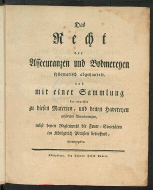 Das Recht der Assecuranzen und Bodmereyen systematisch abgehandelt, und mit einer Sammlung der neuesten zu diesen Materien, und deren Havereyen gehörigen Verordnungen : nebst denen Reglements die Feuer-Societäten im Königreich Preußen betreffend, herausgegeben