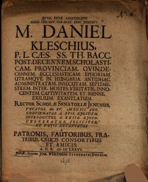 M. Daniel Kleschius, P. L. Caes. SS. Th. Bacc. Post. Decennem. Scholasticam. Provinciam. Qvindecennem. [Quindecennem.] Ecclesiasticam. Ephoriam Utramqve [Utramque]. In. Hungaria. Antidhac. Administratam. Insecutam. Septimestrem. Inter. Hostes. Veritatis. Innocentem. Captivitatem. Et. Bienne. Exilium. Exantlatum. Rector Scholae Senatoriae Jenensis. Vocatus. die XV. Mensis Aug. Confirmatus. d. XVII. Ejusdem. Introductus. d. XXIIX. Ejusd.