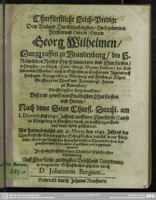 Churfürstliche Leich-Predigt Dem Weiland Durchläuchtigsten/ Hochgebornen Fürsten und Herren/ Herren Georg Wilhelmen/ Marggraffen zu Brandenburg ... und Churfürsten .... Christseligsten Angedenckens ... : Nach deme Seine Churfl. Durchl. am 1. Decemb. des 1640. Jahres ... zu Königsberg ... auß dieser Welt geschieden: Als hernachmahls am 11. Martii des 1642. Jahres der Churfürstliche Cörper .... beygesetzet worden / In HochFürstlicher und Adelicher Volckreicher Versamblung ... gehalten durch D. Johannem Bergium