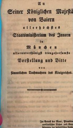 An Seiner Königlichen Majestät von Baiern allerhöchstes Staatsministerium des Innern in München allerunterthänigst treuhehorsamste Vorstellung und Bitte von sämmtlichen Tuchmachern des Königreichs : im Betreff der Maut, Plombirung ausländischer Tücher, und Emporbringung der inländischen Tuchmacher-, Zeug- und Lodenweberey