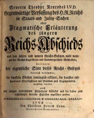 Severin Theodor Neurodes I.V.D. Gegenwärtige Verfassung des H. R. Reichs in Staats- und Justitz-Sachen oder Pragmatische Erläuterung des jüngern Reichs-Abschieds aus den ältern und neuern Reichs-Gesetzen, nicht weniger den Reichs-Tags-Acten und Cammergerichts-Bescheiden : worinnen der eigentliche Sinn dieses Reichs-Gesetzes deutlich bestimmet, die dunklen Stellen hinlänglich erkläret ..., auch mit einigen auserlesenen Präjudiciis bestärket un die besten zum nachschlagen dienende Schriften angeführet werden