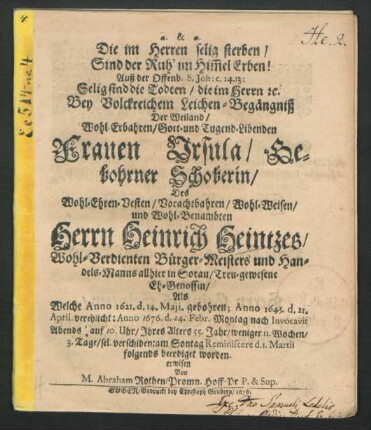 Die im Herren selig sterben/ Sind der Ruh' im Him[m]el Erben! Auß der Offenb. S. Joh: c. 14,13: Selig sind die Todten/ die im Herrn [et]c. : Bey Volckreichem Leichen-Begängniß Der ... Frauen Ursula/ Gebohrner Schoberin/ Des ... Herrn Heinrich Heintzes/ Wohl-Verdienten Bürger-Meisters und Handels-Manns allhier in Soltau/ Treu-gewesene Eh-Genossin/ Als Welche Anno 1621. d. 14. Maji. gebohren; Anno 1643. d. 21 April. verehlicht: Anno 1676. d. 24. Febr. ... sel. verschiden: am Sontag Reminiscere d. 1. Martii folgends beerdiget worden