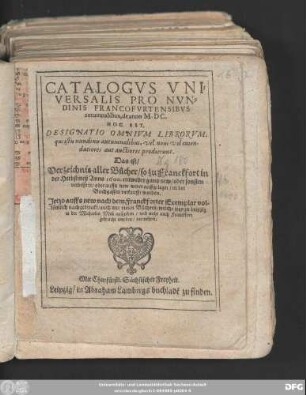 CATALOGVS VNI=||VERSALIS PRO NVN=||DINIS FRANCOFVRTENSIBVS || autumnalibus, de anno M.DC.|| HOC EST,|| DESIGNATIO OMNIVM LIBRORVM,|| ... Das ist/|| Verzeichnis aller Bücher/ so zu Franckfort in || der Herbstmeß Anno 1600. ... || verkaufft worden.|| Jetzo auffs new nach dem Franckforter Exemplar vol=||kömlich nachgedruckt/ auch mit vielen Büchern/ welche jetzo zu Leipzig || in der Michaelis Meß außgehen/ vnd nicht nach Franckfort || gebracht worden/ vermehret.||
