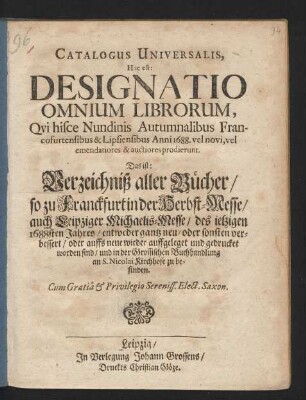 Catalogus Universalis, Hoc est: Designatio Omnium Librorum, Qui hisce Nundinis Autumnalibus Francofurtensibus & Lipsiensibus Anni 1688. vel novi, vel emendatiores & auctiores prodierunt. Das ist: Verzeichniß aller Bücher/ so zu Franckfurt in der Herbst-Messe/ auch Leipziger Michaelis-Messe/ des jetzigen 1688sten Jahres/ entweder gantz neu/ oder sonsten verbessert/ oder auffs neue wieder auffgeleget und gedrucket worden sind/ und in der Grossischen Buchhandlung an St. Nicolai Kirchhofe zu befinden