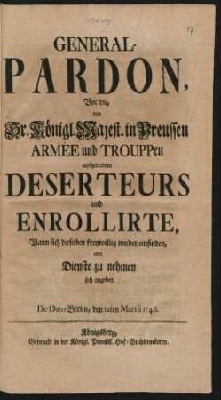 General-Pardon, Vor die, von Sr. Königl. Majest. in Preussen Armée und Trouppen ausgetretene Deserteurs und Enrollirte, Wann sich dieselben freywillig wieder einfinden, oder Dienste zu nehmen sich angeben : De Dato Berlin, den 12ten Martii 1746.