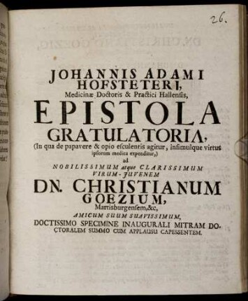 Johannis Adami Hofsteteri, Medicinae Doctoris & Practici Hallensis, Epistola Gratulatoria (In qua de papavere & opio esculentis agitur, insimulque virtus ipsorum medica expenditur,) ad ... Christianum Goezium, Martisburgensem, ... Doctissimo Specimine Inaugurali Mitram Doctoralem Summo Cum Applausu Capessentem : [Dabam Halae Magdeburgicae Anno 1704. Mense Aprili]