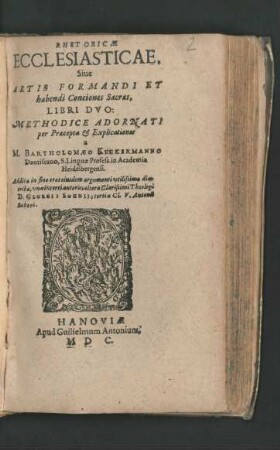 RHETORICAE || ECCLESIASTICAE.|| Siue || ARTIS FORMANDI ET || habendi Conciones Sacras,|| LIBRI DVO:|| METHODICE ADORNATI || per Praecepta et Explicationes || a || M. BARTHOLOMAEO KECKERMANNO || Dantiscano, S. Linguae Profess. in Academia || Heidelbergensi.|| Additae in fine tres eiusdem argumenti vtilissimae dia-||tr[i]bae, vna incerti autoris; altera ... Theologi || D. GEORGII SOHNII; tertia Cl. V. Antonii || Schori.||