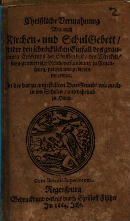 Christliche Vermahnung Wie auch Kirchen- und SchulGebett wider den schröcklichen Einfall des grausamen Erbfeinds der Christenheit, des Türcken : bey gegenwertiger Reichsversamblung zu Regenspurg zu lesen und zu betten verordnet ; In der darzu angestellten BettStund wie auch in den Schulen und daheimb zu Hauß