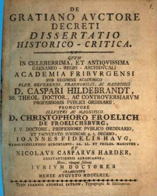 De Gratiano, auctore Decreti dissertatio historico-critica : quum in celeberrima, et antiquissima caesareo-regio-archiducali academia Friburgensi sub regimine academico ... D. Caspari Hildebrandt ... promotore ... D. Christophoro Froelich de Froelichsburg ... Ioannes Fidelis Haug ... et Nicolaus Casparus Harder ... iurium doctores crearentur mense Augusto MDCCLXIX