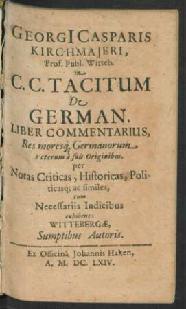 Georgi[i] Casparis Kirchmaieri, Prof. Publ. Witteb. in C. C. Tacitum De German. Liber Commentarius : Res moresq[ue] Germanorum Veterum a suis Originibus, per Notas Criticas, Historicas, Politicasq[ue] ac similes ; cum Necessariis Indicibus exhibens