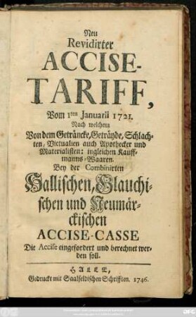 Neu Revidirter Accise-Tariff, Vom 1ten Januarii 1721, Nach welchem von dem Geträncke, Geträyde Schlachhten, Victualien und Apothecker und Materialisten: ingleichen Kauffmanns-Waaren. Bey der Combinierten Hallischen, Glauchischen und Neumärckischen Accise-Casse Die Accise eingefordert und berechnet werden soll
