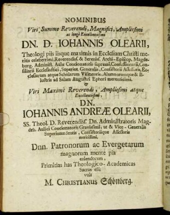 Nominibus Viri, Summe Reverendi, Magnifici, Amplissimi ac longe Excellentissimi Dn. D. Johannis Olearii, Theologi piis iisque maximis in Ecclesiam Christi meritis celeberrimi [...] Viri Maxime Reverendi, Amplissimi atque Excellentissimi, Dn. Johannis Andreæ Olearii, SS. Theol. D. Reverendiss. Dn. Administratoris Magdeb. [...] Primitias has Theologico-Academicas Sacras esse vult M. Christianus Schönberg.